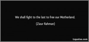 We shall fight to the last to free our Motherland. - Ziaur Rahman