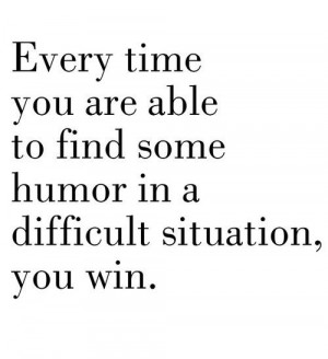 Everytime you are able to find some humor in a difficult situation you ...
