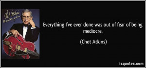 Everything I've ever done was out of fear of being mediocre. - Chet ...