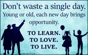 Don't waste a single day. Young or old, each new day brings ...