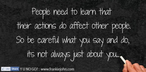 ... do affect other people. So be careful what you say and do, its not