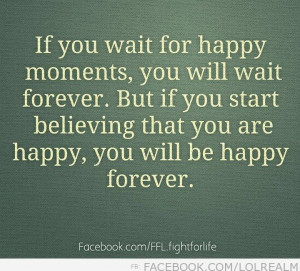 If you wait for happy moments, you will wait forever…
