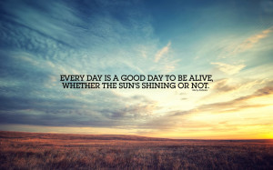 Every day is a good day to be alive, whether the sun's shining or not.