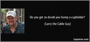 Do you get so drunk you hump a cupholder? - Larry the Cable Guy
