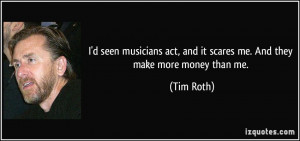 seen musicians act, and it scares me. And they make more money ...