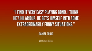 find it very easy playing Bond. I think he's hilarious. He gets ...