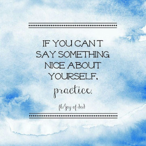 If you can't say something nice about yourself- practice.