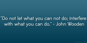 ... you can not do; interfere with what you can do.” – John Wooden