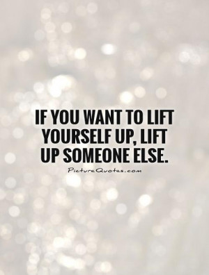 ... you want to lift yourself up, lift up someone else. Picture Quote #1