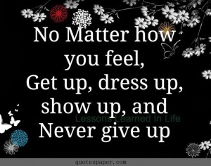 No matter how you feel, get up, fress up, show up, and never give up.
