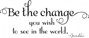 Be the Change You Wish To See in the World.” ~ Gandhi