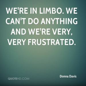 We're in limbo. We can't do anything and we're very, very frustrated.