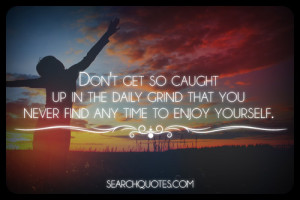 ... up in the daily grind that you never find any time to enjoy yourself