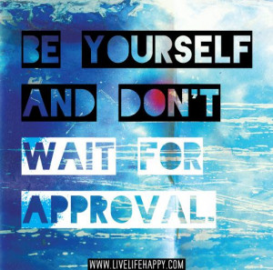 Be Yourself And Don’t Wait For Approval.