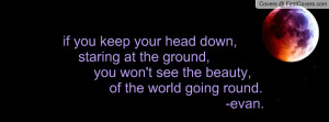 if you keep your head down, staring at the ground, you won't see the ...