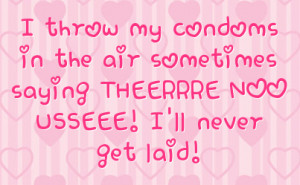 ... in the air sometimes saying THEERRRE NOO USSEEE! I'll never get laid