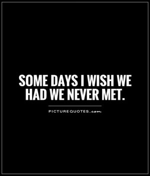 Some days I wish we had we never met.