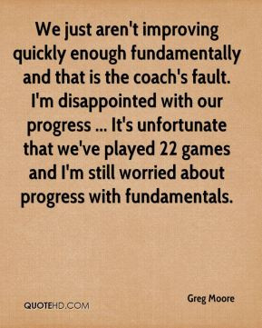 Greg Moore - We just aren't improving quickly enough fundamentally and ...