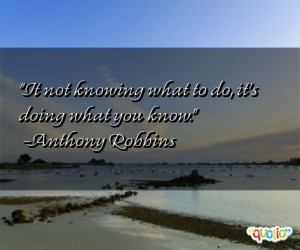 It not knowing what to do, it's doing what you know. -Anthony Robbins
