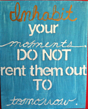 Inhabit your moments. Do not rent them out to tomorrow.