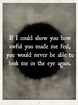 If i could show you how awful you made me feel, you would never be ...