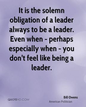 Bill Owens - It is the solemn obligation of a leader always to be a ...