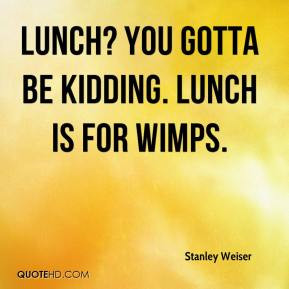 Stanley Weiser - Lunch? You gotta be kidding. Lunch is for wimps.
