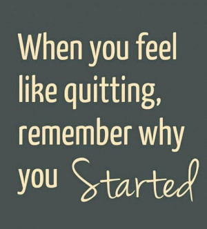 When you feel like quitting: think about why you started.
