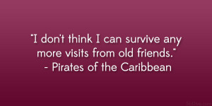 ... any more visits from old friends.” – Pirates of the Caribbean