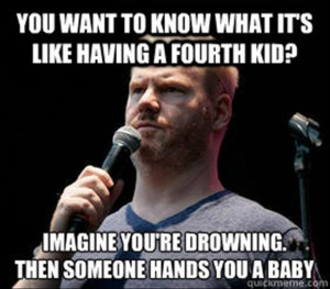 ... to have 4 kids, imagine you're drowning and someone hands you a baby