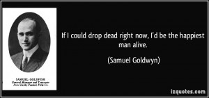 ... drop dead right now, I'd be the happiest man alive. - Samuel Goldwyn