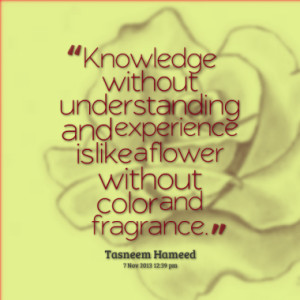 Knowledge without understanding and experience is like a flower ...