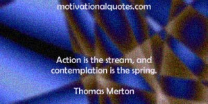 Action is the stream, and contemplation is the spring. -Thomas Merton