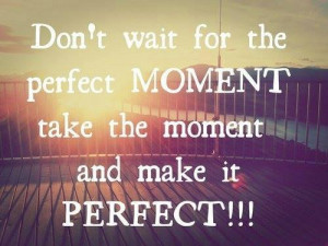 Don't wait for the perfect moment, take the moment and make it perfect ...