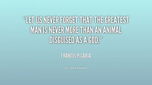 Let us never forget that the greatest man is never more than an animal ...