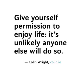 Give yourself permission to enjoy life: it's unlikely anyone else will ...