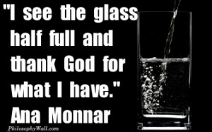 see the glass half full and thank God for what I have. Ana Monnar -
