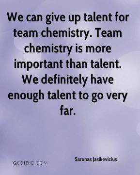 We can give up talent for team chemistry. Team chemistry is more ...