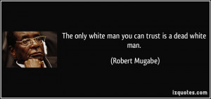 The only white man you can trust is a dead white man. - Robert Mugabe