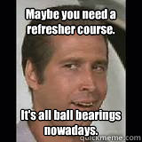 maybe you need a refresher course its all ball bearings - Fletch