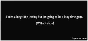 ... time leaving but I'm going to be a long time gone. - Willie Nelson