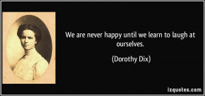 We are never happy until we learn to laugh at ourselves. - Dorothy Dix