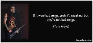 ... bad songs, yeah, I'd speak up, but they're not bad songs. - Tom Araya