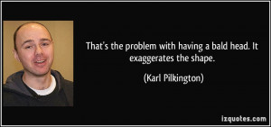 ... with having a bald head. It exaggerates the shape. - Karl Pilkington