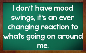don't have mood swings, it's an ever changing reaction to whats ...