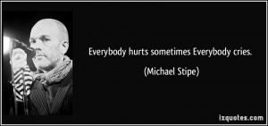 Everybody hurts sometimes Everybody cries. - Michael Stipe