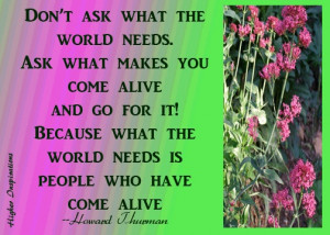 Don't ask what the world needs. Ask what makes you come alive and go ...