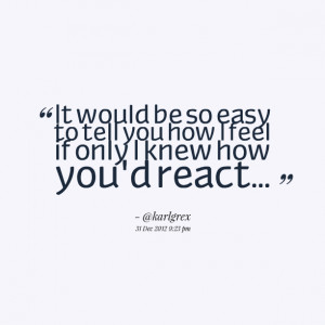 ... would be so easy to tell you how i feel if only i knew how you'd react