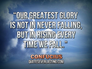 ... in never falling, but in rising every time we fall.” – Confucius