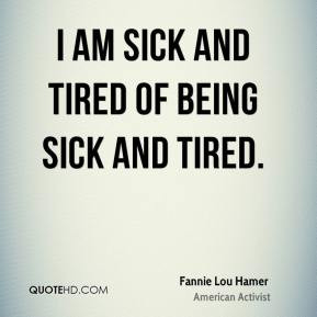 Fannie Lou Hamer - I am sick and tired of being sick and tired.